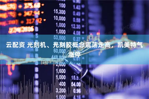 云配资 光刻机、光刻胶概念震荡走高，凯美特气涨停