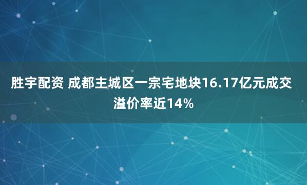 胜宇配资 成都主城区一宗宅地块16.17亿元成交 溢价率近14%
