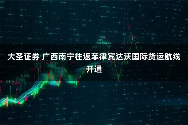 大圣证券 广西南宁往返菲律宾达沃国际货运航线开通