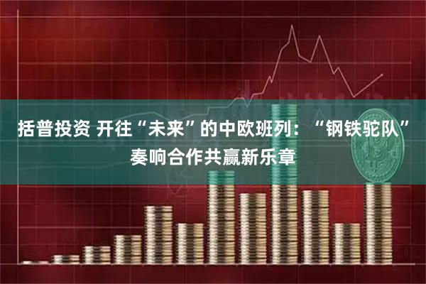 括普投资 开往“未来”的中欧班列：“钢铁驼队”奏响合作共赢新乐章