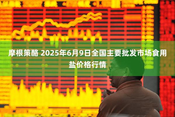 摩根策酪 2025年6月9日全国主要批发市场食用盐价格行情