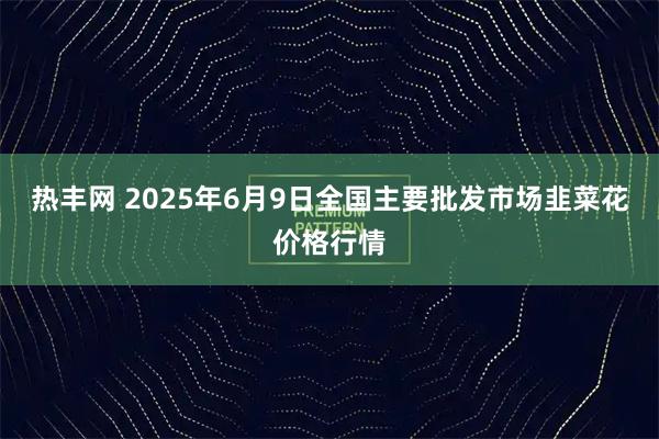 热丰网 2025年6月9日全国主要批发市场韭菜花价格行情