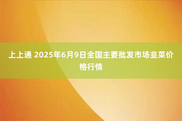 上上通 2025年6月9日全国主要批发市场韭菜价格行情