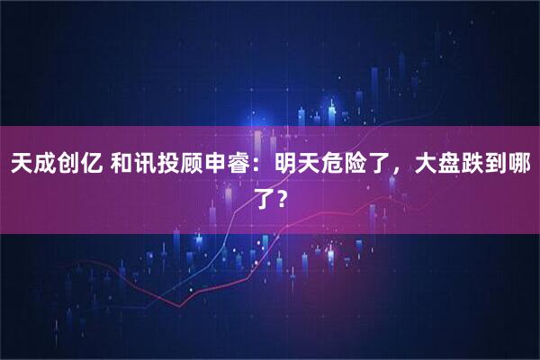 天成创亿 和讯投顾申睿：明天危险了，大盘跌到哪了？