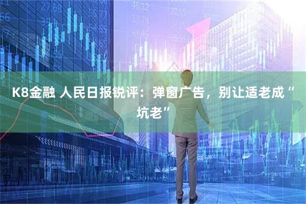 K8金融 人民日报锐评：弹窗广告，别让适老成“坑老”