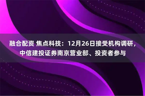 融合配资 焦点科技：12月26日接受机构调研，中信建投证券南京营业部、投资者参与