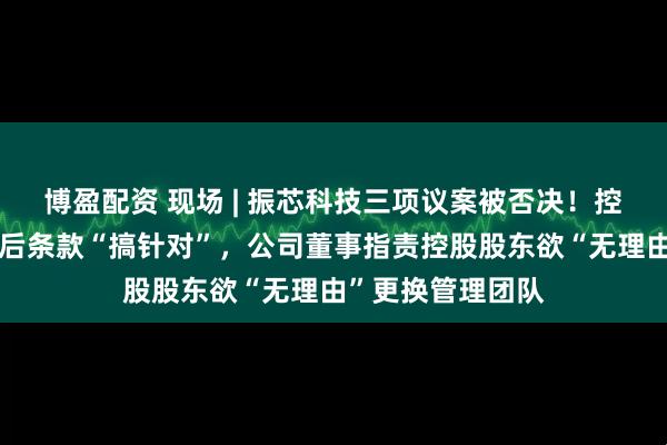 博盈配资 现场 | 振芯科技三项议案被否决！控股股东认为修订后条款“搞针对”，公司董事指责控股股东欲“无理由”更换管理团队