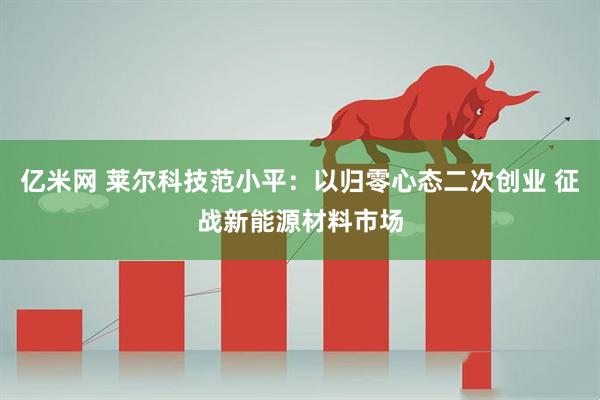 亿米网 莱尔科技范小平：以归零心态二次创业 征战新能源材料市场