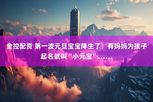 金控配资 第一波元旦宝宝降生了！有妈妈为孩子起名就叫“小元宝”……