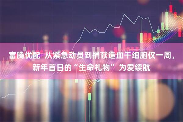 富腾优配 从紧急动员到捐献造血干细胞仅一周,新年首日的“生命礼物” 为爱续航