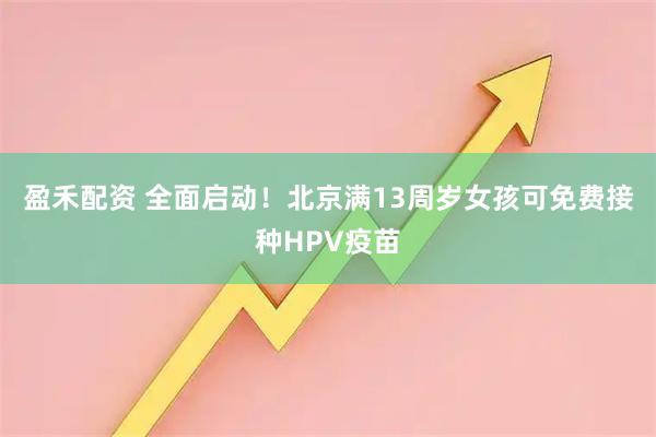 盈禾配资 全面启动！北京满13周岁女孩可免费接种HPV疫苗