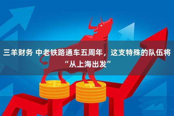 三羊财务 中老铁路通车五周年，这支特殊的队伍将“从上海出发”