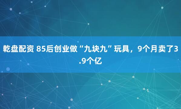 乾盘配资 85后创业做“九块九”玩具，9个月卖了3.9个亿