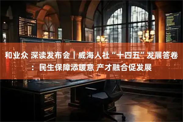 和业众 深读发布会｜威海人社“十四五”发展答卷：民生保障添暖意 产才融合促发展