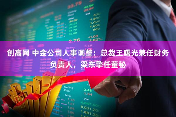 创高网 中金公司人事调整：总裁王曙光兼任财务负责人，梁东擎任董秘