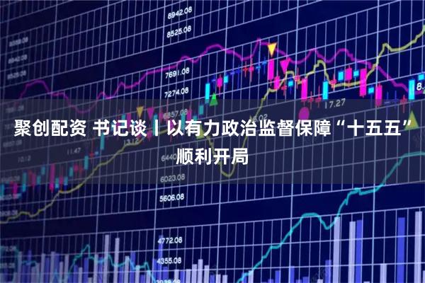 聚创配资 书记谈丨以有力政治监督保障“十五五”顺利开局