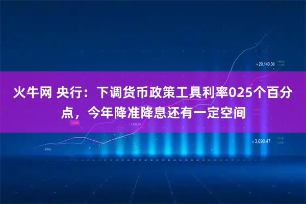 火牛网 央行：下调货币政策工具利率025个百分点，今年降准降息还有一定空间