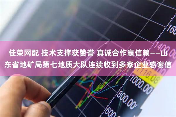 佳荣网配 技术支撑获赞誉 真诚合作赢信赖——山东省地矿局第七地质大队连续收到多家企业感谢信