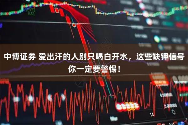 中博证券 爱出汗的人别只喝白开水，这些缺钾信号你一定要警惕！