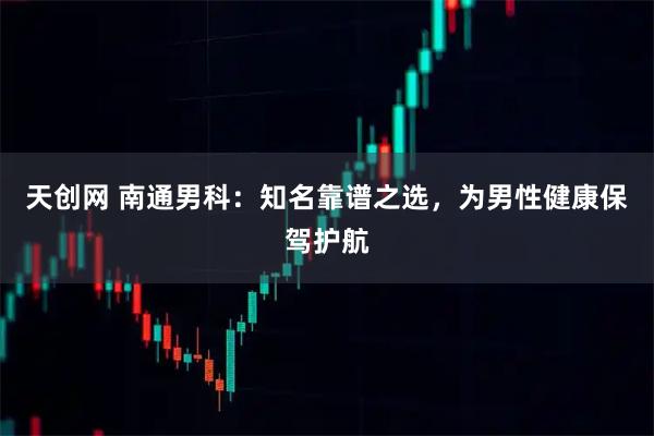 天创网 南通男科：知名靠谱之选，为男性健康保驾护航