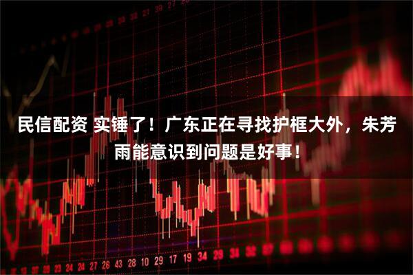 民信配资 实锤了！广东正在寻找护框大外，朱芳雨能意识到问题是好事！