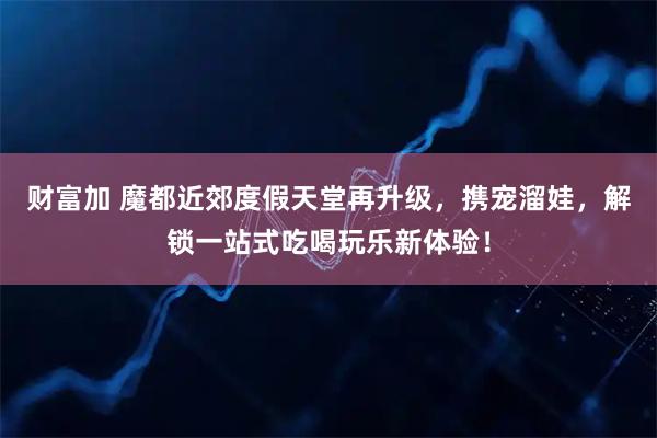 财富加 魔都近郊度假天堂再升级，携宠溜娃，解锁一站式吃喝玩乐新体验！