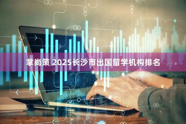 掌尚策 2025长沙市出国留学机构排名